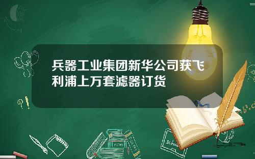 兵器工业集团新华公司获飞利浦上万套滤器订货
