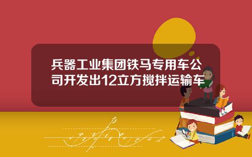 兵器工业集团铁马专用车公司开发出12立方搅拌运输车