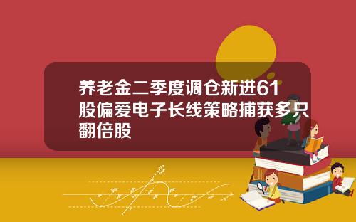 养老金二季度调仓新进61股偏爱电子长线策略捕获多只翻倍股