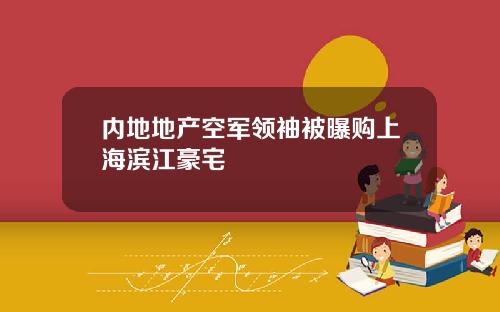 内地地产空军领袖被曝购上海滨江豪宅