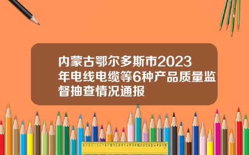 内蒙古鄂尔多斯市2023年电线电缆等6种产品质量监督抽查情况通报