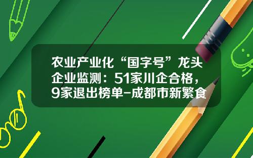 农业产业化“国字号”龙头企业监测：51家川企合格，9家退出榜单-成都市新繁食品有限公司
