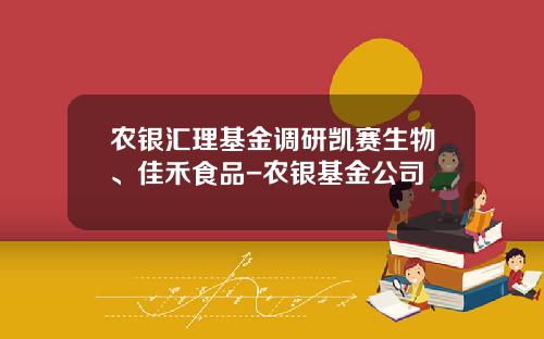 农银汇理基金调研凯赛生物、佳禾食品-农银基金公司
