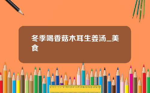 冬季喝香菇木耳生姜汤_美食