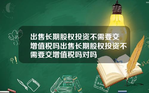 出售长期股权投资不需要交增值税吗出售长期股权投资不需要交增值税吗对吗