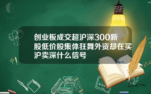 创业板成交超沪深300新股低价股集体狂舞外资却在买沪卖深什么信号