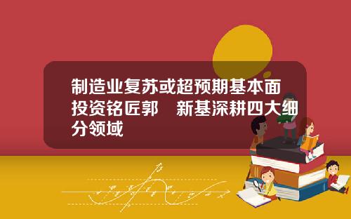 制造业复苏或超预期基本面投资铭匠郭堃新基深耕四大细分领域