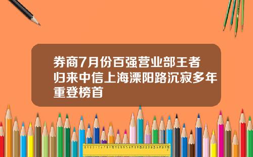 券商7月份百强营业部王者归来中信上海溧阳路沉寂多年重登榜首