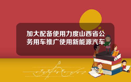 加大配备使用力度山西省公务用车推广使用新能源汽车
