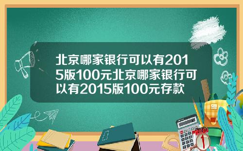 北京哪家银行可以有2015版100元北京哪家银行可以有2015版100元存款