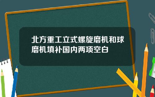 北方重工立式螺旋磨机和球磨机填补国内两项空白