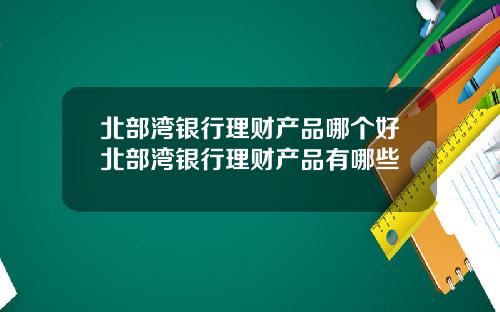 北部湾银行理财产品哪个好北部湾银行理财产品有哪些