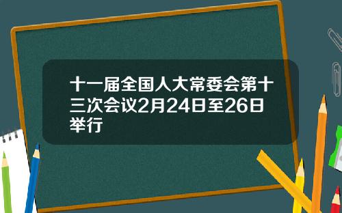 十一届全国人大常委会第十三次会议2月24日至26日举行