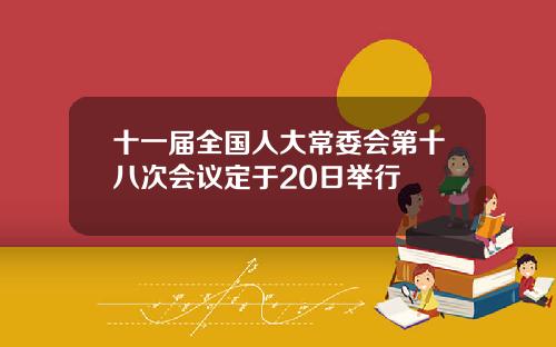 十一届全国人大常委会第十八次会议定于20日举行