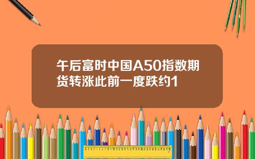 午后富时中国A50指数期货转涨此前一度跌约1