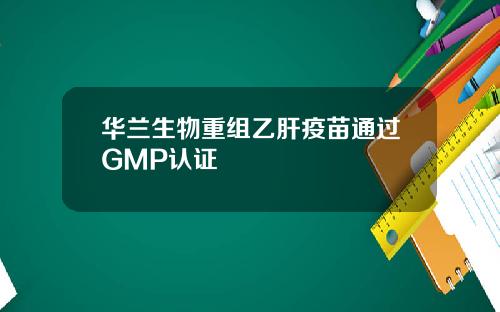 华兰生物重组乙肝疫苗通过GMP认证