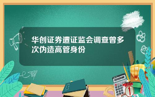 华创证券遭证监会调查曾多次伪造高管身份