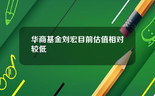 华商基金刘宏目前估值相对较低