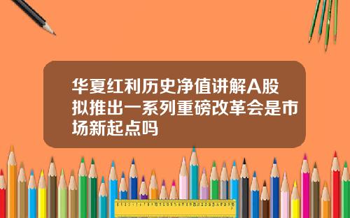 华夏红利历史净值讲解A股拟推出一系列重磅改革会是市场新起点吗