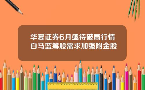 华夏证券6月亟待破局行情白马蓝筹股需求加强附金股