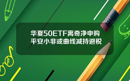 华夏50ETF离奇净申购平安小非或曲线减持避税