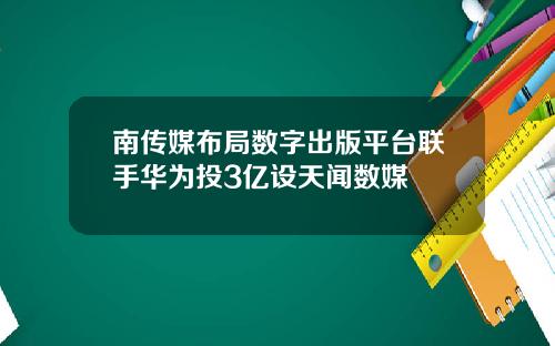 南传媒布局数字出版平台联手华为投3亿设天闻数媒