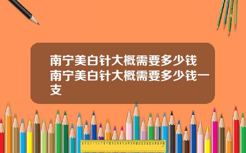 南宁美白针大概需要多少钱南宁美白针大概需要多少钱一支