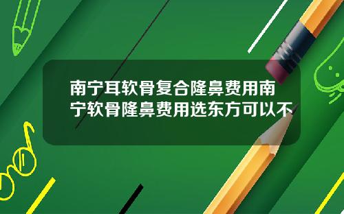 南宁耳软骨复合隆鼻费用南宁软骨隆鼻费用选东方可以不