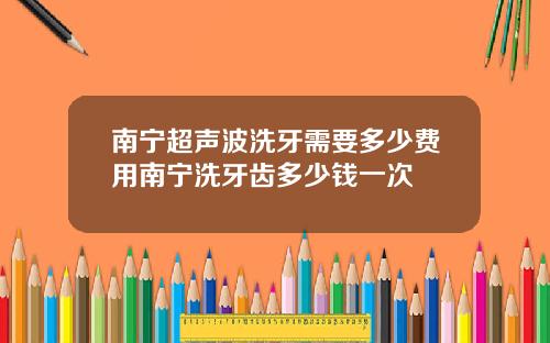 南宁超声波洗牙需要多少费用南宁洗牙齿多少钱一次