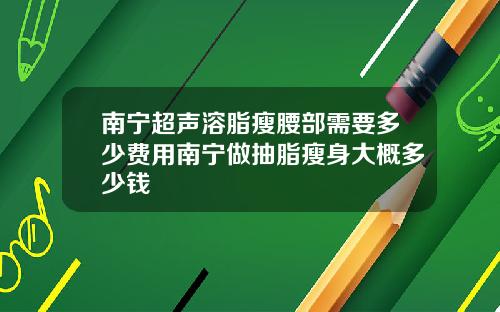 南宁超声溶脂瘦腰部需要多少费用南宁做抽脂瘦身大概多少钱