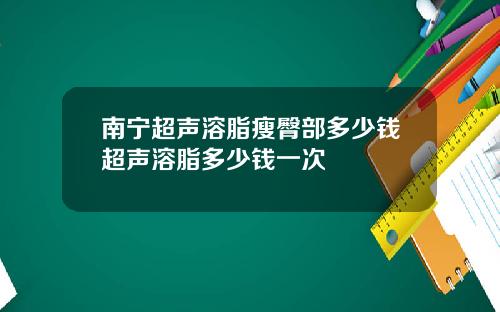 南宁超声溶脂瘦臀部多少钱超声溶脂多少钱一次
