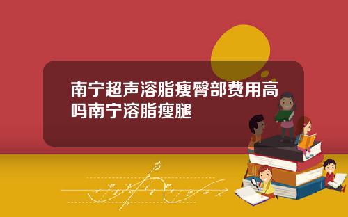 南宁超声溶脂瘦臀部费用高吗南宁溶脂瘦腿