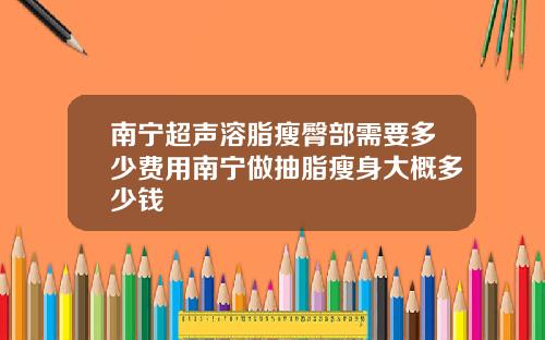 南宁超声溶脂瘦臀部需要多少费用南宁做抽脂瘦身大概多少钱