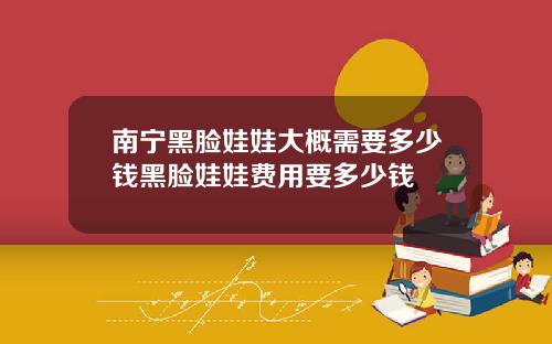 南宁黑脸娃娃大概需要多少钱黑脸娃娃费用要多少钱