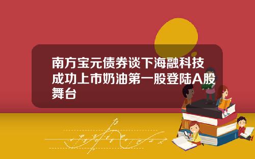南方宝元债券谈下海融科技成功上市奶油第一股登陆A股舞台