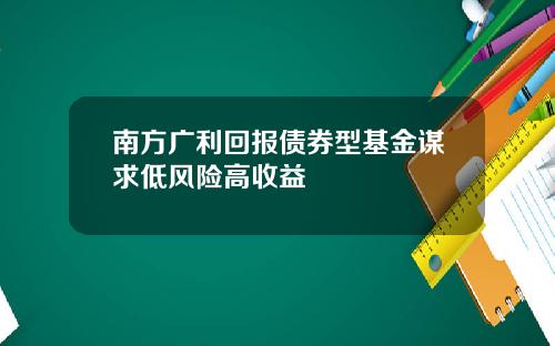 南方广利回报债券型基金谋求低风险高收益