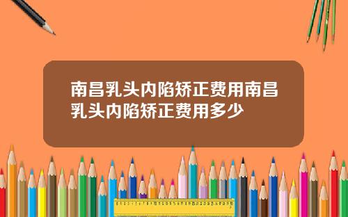 南昌乳头内陷矫正费用南昌乳头内陷矫正费用多少