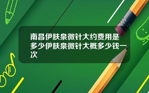南昌伊肤泉微针大约费用是多少伊肤泉微针大概多少钱一次
