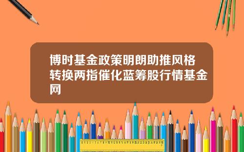博时基金政策明朗助推风格转换两指催化蓝筹股行情基金网