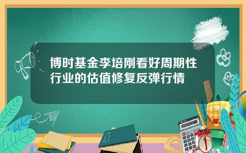 博时基金李培刚看好周期性行业的估值修复反弹行情