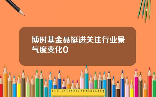 博时基金聂挺进关注行业景气度变化0