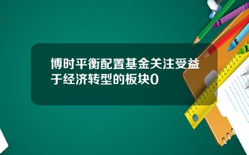 博时平衡配置基金关注受益于经济转型的板块0
