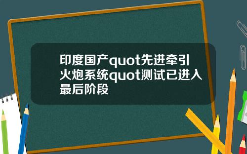 印度国产quot先进牵引火炮系统quot测试已进入最后阶段