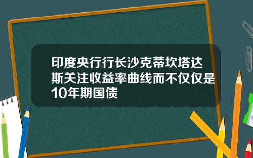 印度央行行长沙克蒂坎塔达斯关注收益率曲线而不仅仅是10年期国债