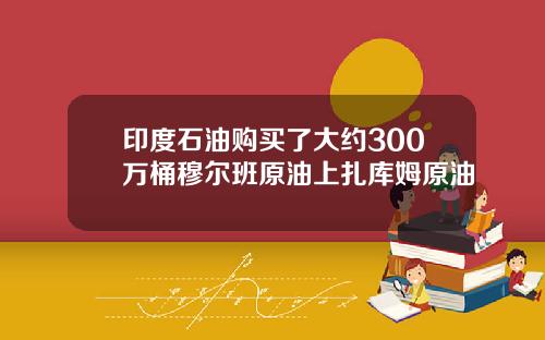 印度石油购买了大约300万桶穆尔班原油上扎库姆原油