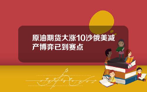 原油期货大涨10沙俄美减产博弈已到赛点