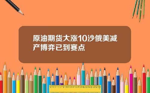 原油期货大涨10沙俄美减产博弈已到赛点