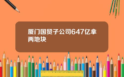 厦门国贸子公司647亿拿两地块
