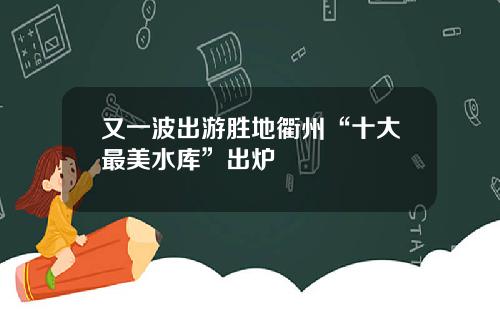 又一波出游胜地衢州“十大最美水库”出炉