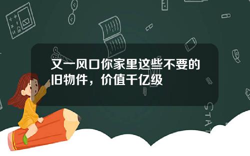 又一风口你家里这些不要的旧物件，价值千亿级